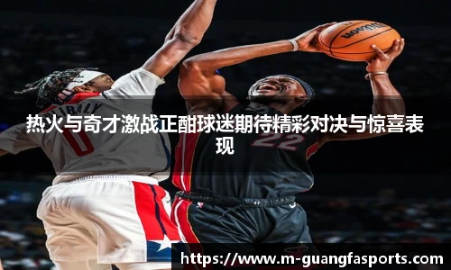 热火与奇才激战正酣球迷期待精彩对决与惊喜表现